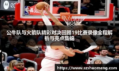 公牛队与火箭队精彩对决回顾19比赛录像全程解析与亮点集锦