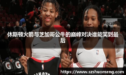 休斯顿火箭与芝加哥公牛的巅峰对决谁能笑到最后